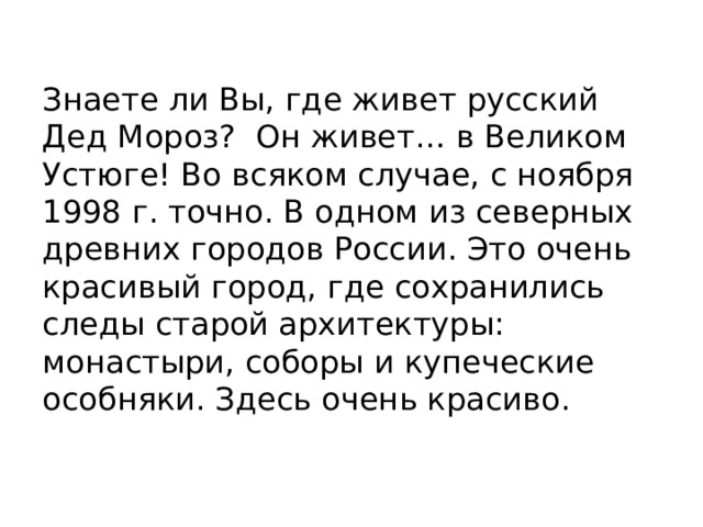 Знаете ли Вы, где живет русский Дед Мороз? Он живет… в Великом Устюге! Во всяком случае, с ноября 1998 г. точно. В одном из северных древних городов России. Это очень красивый город, где сохранились следы старой архитектуры: монастыри, соборы и купеческие особняки. Здесь очень красиво. 