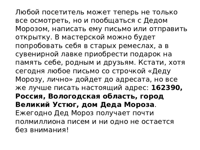 Любой посетитель может теперь не только все осмотреть, но и пообщаться с Дедом Морозом, написать ему письмо или отправить открытку. В мастерской можно будет попробовать себя в старых ремеслах, а в сувенирной лавке приобрести подарок на память себе, родным и друзьям. Кстати, хотя сегодня любое письмо со строчкой «Деду Морозу, лично» дойдет до адресата, но все же лучше писать настоящий адрес: 162390, Россия, Вологодская область, город Великий Устюг, дом Деда Мороза . Ежегодно Дед Мороз получает почти полмиллиона писем и ни одно не остается без внимания! 