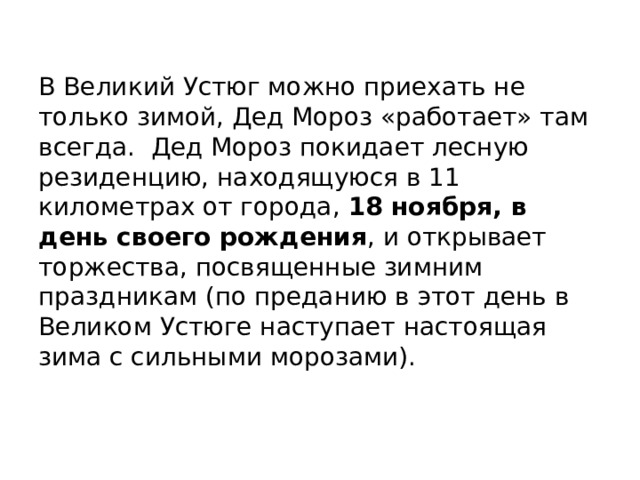 В Великий Устюг можно приехать не только зимой, Дед Мороз «работает» там всегда. Дед Мороз покидает лесную резиденцию, находящуюся в 11 километрах от города, 18 ноября, в день своего рождения , и открывает торжества, посвященные зимним праздникам (по преданию в этот день в Великом Устюге наступает настоящая зима с сильными морозами). 