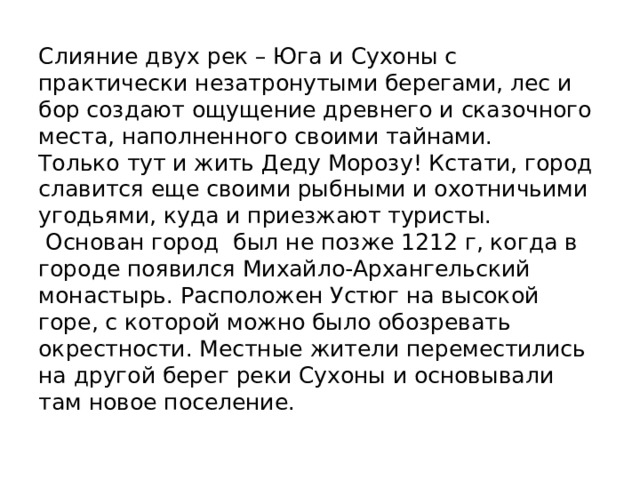 Слияние двух рек – Юга и Сухоны с практически незатронутыми берегами, лес и бор создают ощущение древнего и сказочного места, наполненного своими тайнами.  Только тут и жить Деду Морозу! Кстати, город славится еще своими рыбными и охотничьими угодьями, куда и приезжают туристы.  Основан город был не позже 1212 г, когда в городе появился Михайло-Архангельский монастырь. Расположен Устюг на высокой горе, с которой можно было обозревать окрестности. Местные жители переместились на другой берег реки Сухоны и основывали там новое поселение. 