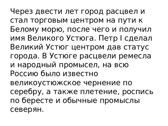 Через двести лет город расцвел и стал торговым центром на пути к Белому морю, после чего и получил имя Великого Устюга. Петр I сделал Великий Устюг центром дав статус города. В Устюге расцвели ремесла и народный промысел, на всю Россию было известно великоустюжское чернение по серебру, а также плетение, роспись по бересте и обычные промыслы северян. 