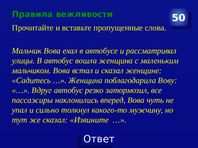 Правила вежливости 50 Прочитайте и вставьте пропущенные слова. Мальчик Вова ехал в автобусе и рассматривал улицы. В автобус вошла женщина с маленьким мальчиком. Вова встал и сказал женщине: «Садитесь …». Женщина поблагодарила Вову: «…». Вдруг автобус резко затормозил, все пассажиры наклонились вперед, Вова чуть не упал и сильно толкнул какого-то мужчину, но тут же сказал: «Извините …». 