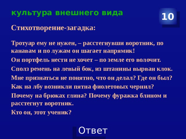 культура внешнего вида 10 Стихотворение-загадка:  Тротуар ему не нужен, – расстегнувши воротник, по канавам и по лужам он шагает напрямик! Он портфель нести не хочет – по земле его волочит. Сполз ремень на левый бок, из штанины вырван клок. Мне признаться не понятно, что он делал? Где он был? Как на лбу возникли пятна фиолетовых чернил? Почему на брюках глина? Почему фуражка блином и расстегнут воротник. Кто он, этот ученик? 