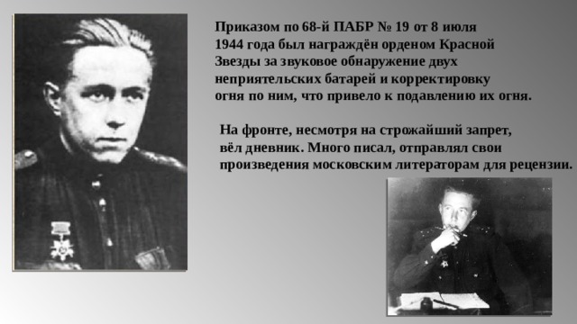 Приказом по 68-й ПАБР № 19 от 8 июля 1944 года был награждён орденом Красной Звезды за звуковое обнаружение двух неприятельских батарей и корректировку огня по ним, что привело к подавлению их огня. На фронте, несмотря на строжайший запрет, вёл дневник. Много писал, отправлял свои произведения московским литераторам для рецензии. 