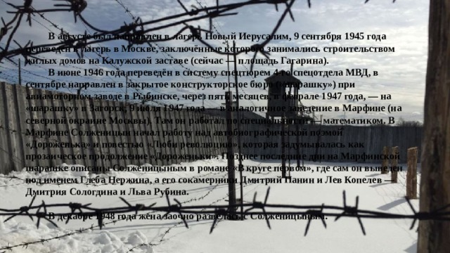  В августе был направлен в лагерь Новый Иерусалим, 9 сентября 1945 года переведён в лагерь в Москве, заключённые которого занимались строительством жилых домов на Калужской заставе (сейчас — площадь Гагарина).  В июне 1946 года переведён в систему спецтюрем 4-го спецотдела МВД, в сентябре направлен в закрытое конструкторское бюро («шарашку») при авиамоторном заводе в Рыбинске, через пять месяцев, в феврале 1947 года, — на «шарашку» в Загорск, 9 июля 1947 года — в аналогичное заведение в Марфине (на северной окраине Москвы). Там он работал по специальности — математиком. В Марфине Солженицын начал работу над автобиографической поэмой «Дороженька» и повестью «Люби революцию», которая задумывалась как прозаическое продолжение «Дороженьки». Позднее последние дни на Марфинской шарашке описаны Солженицыным в романе «В круге первом», где сам он выведен под именем Глеба Нержина, а его сокамерники Дмитрий Панин и Лев Копелев — Дмитрия Сологдина и Льва Рубина.   В декабре 1948 года жена заочно развелась с Солженицыным. 