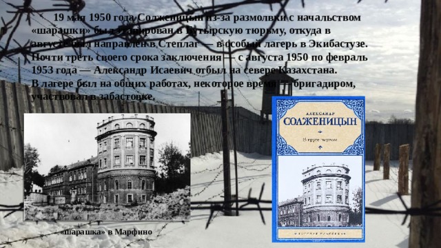  19 мая 1950 года Солженицын из-за размолвки с начальством «шарашки» был этапирован в Бутырскую тюрьму, откуда в августе был направлен в Степлаг — в особый лагерь в Экибастузе. Почти треть своего срока заключения — с августа 1950 по февраль 1953 года — Александр Исаевич отбыл на севере Казахстана. В лагере был на общих работах, некоторое время — бригадиром, участвовал в забастовке.  «шарашка» в Марфино 