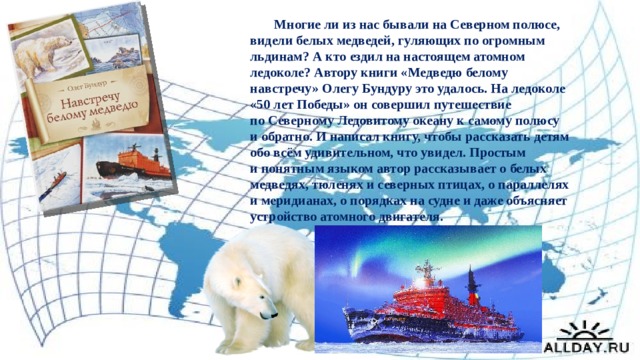  Многие ли из нас бывали на Северном полюсе, видели белых медведей, гуляющих по огромным льдинам? А кто ездил на настоящем атомном ледоколе? Автору книги «Медведю белому навстречу» Олегу Бундуру это удалось. На ледоколе «50 лет Победы» он совершил путешествие по Северному Ледовитому океану к самому полюсу и обратно. И написал книгу, чтобы рассказать детям обо всём удивительном, что увидел. Простым и понятным языком автор рассказывает о белых медведях, тюленях и северных птицах, о параллелях и меридианах, о порядках на судне и даже объясняет устройство атомного двигателя. 