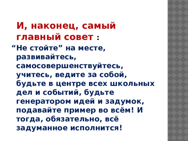  И, наконец, самый главный совет : “ Не стойте” на месте, развивайтесь, самосовершенствуйтесь, учитесь, ведите за собой, будьте в центре всех школьных дел и событий, будьте генератором идей и задумок, подавайте пример во всём! И тогда, обязательно, всё задуманное исполнится! 