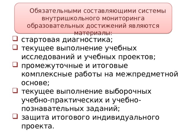 Обязательными составляющими системы внутришкольного мониторинга образовательных достижений являются материалы: стартовая диагностика; текущее выполнение учебных исследований и учебных проектов; промежуточные и итоговые комплексные работы на межпредметной основе; текущее выполнение выборочных учебно-практических и учебно-познавательных заданий; защита итогового индивидуального проекта. 