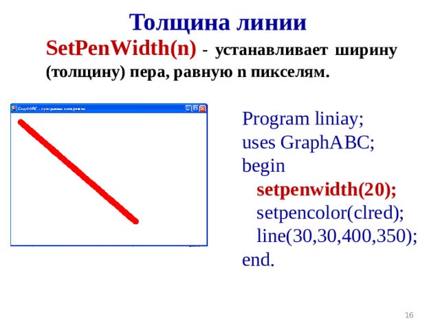 Толщина линии SetPenWidth(n )  - устанавливает ширину ( толщину ) пера, равную n пикселям. Program liniay; uses GraphABC; begin  setpenwidth(20);   setpencolor(clred);   line( 30,30 , 400 , 350 ); end.  