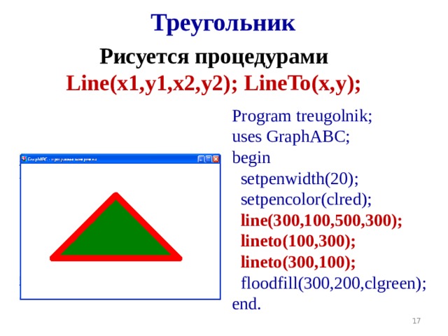 Треугольник Рисуется процедурами Line(x1,y1,x2,y2 ) ;  LineTo(x,y );  Program treugolnik; uses GraphABC; begin  setpenwidth(20);  setpencolor(clred);  line(300,100,500,300);  lineto(100,300);  lineto(300,100);  floodfill(300,200,clgreen); end.  