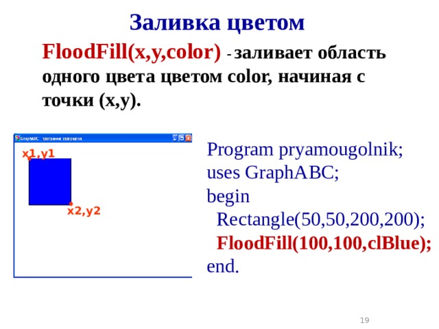 Заливка цветом FloodFill(x,y,color )  -  заливает область одного цвета цветом color, начиная с точки (x,y). Program pryamougolnik; uses GraphABC; begin  Rectangle(50,50,200,200);  FloodFill(100,100,clBlue); end. x1,y1 x2,y2 18 