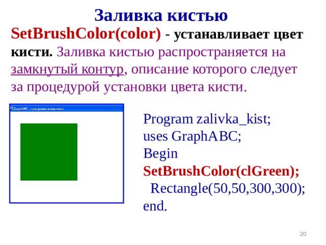 Заливка кистью SetBrushColor( color )  - устанавливает цвет кисти. Заливка кистью распространяется на замкнутый контур , описание которого следует за процедурой установки цвета кисти. Program zalivka _kist ; uses GraphABC; Begin SetBrushColor(cl Green );   Rectangle(50,50,300,300); end. 19 