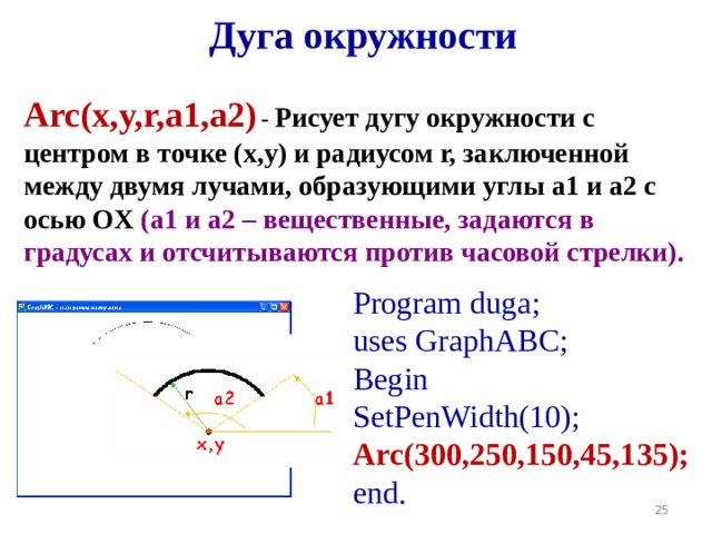 Дуга окружности Arc(x,y,r,a1,a2 )  - Рисует дугу окружности с центром в точке (x,y) и радиусом r, заключенной между двумя лучами, образующими углы a1 и a2 с осью OX (a1 и a2 – вещественные, задаются в градусах и отсчитываются против часовой стрелки).  Program duga; uses GraphABC; Begin SetPenWidth(10); Arc(300,2 5 0,150,45,135); end. r x,y 19 