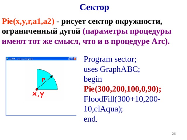Сектор Pie(x,y,r,a1,a2 )  - рисует сектор окружности, ограниченный дугой (параметры процедуры имеют тот же смысл, что и в процедуре Arc).  Program sector; uses GraphABC; begin Pie(300,200,100,0,90); FloodFill( 300 +10, 200 -10,clAqua); end. 19 
