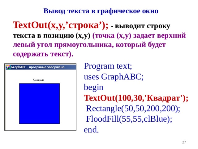 Вывод текста в графическое окно TextOut(x,y, ’ строка ’ ); - выводит строку текста в позицию (x,y) (точка (x,y) задает верхний левый угол прямоугольника, который будет содержать текст). Program text; uses GraphABC; begin TextOut(100,30,'Квадрат');  Rectangle(50,50,200,200);  FloodFill(55,55,clBlue); end. 19 