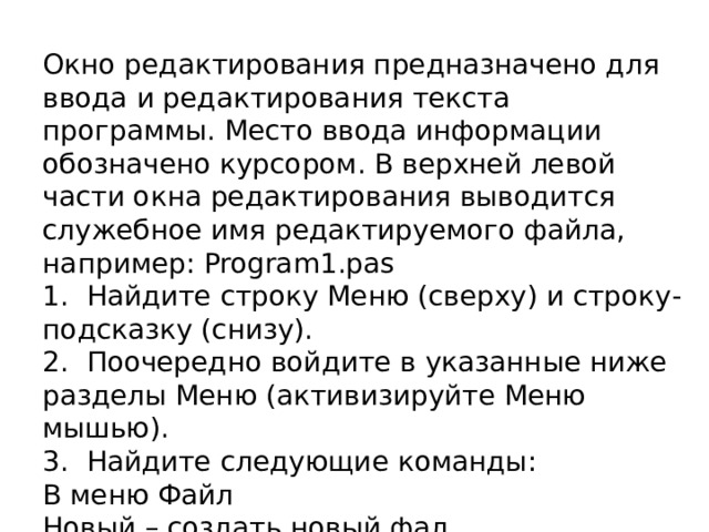 Окно редактирования предназначено для ввода и редактирования текста программы. Место ввода информации обозначено курсором. В верхней левой части окна редактирования выводится служебное имя редактируемого файла, например: Program1.pas 1.  Найдите строку Меню (сверху) и строку-подсказку (снизу). 2.  Поочередно войдите в указанные ниже разделы Меню (активизируйте Меню мышью). 3.  Найдите следующие команды: В меню Файл Новый – создать новый фал Oткрыть – открыть файл Сохранить – сохранить файл 