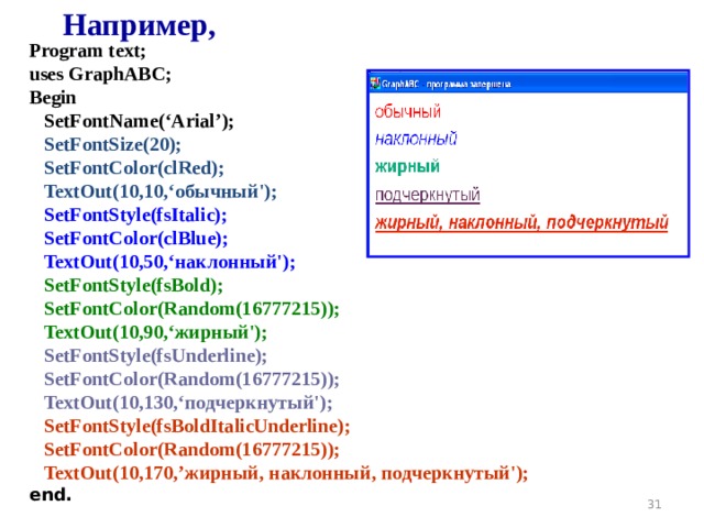 Например, Program text; uses GraphABC; Begin    SetFont Name ( ‘Arial’ );  SetFontSize(20);  SetFontColor(clRed);  TextOut(10,10,‘обычный');  SetFontStyle(fsItalic);  SetFontColor(clBlue);  TextOut(10,50,‘наклонный');  SetFontStyle(fsBold);  SetFontColor(Random(16777215));  TextOut(10,90,‘жирный');  SetFontStyle(fsUnderline);  SetFontColor(Random(16777215));  TextOut(10,130,‘подчеркнутый');  SetFontStyle(fsBoldItalicUnderline);  SetFontColor(Random(16777215));  TextOut(10,170, ’ жирный, наклонный, подчеркнутый'); end. 19 