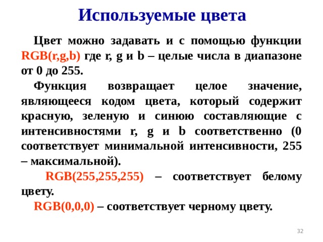 Используемые цвета Цвет можно задавать и с помощью функции  RGB(r,g,b)  где r, g и b – целые числа в диапазоне от 0 до 255. Функция возвращает целое значение, являющееся кодом цвета, который содержит красную, зеленую и синюю составляющие с интенсивностями r, g и b соответственно (0 соответствует минимальной интенсивности, 255 – максимальной).  RGB(255,255,255)  – соответствует белому цвету. RGB(0,0,0)  – соответствует черному цвету.  19 