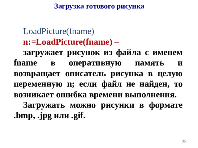 Загрузка готового рисунка LoadPicture(fname) n:=LoadPicture(fname) –  загружает рисунок из файла с именем fname в оперативную память и возвращает описатель рисунка в целую переменную n; если файл не найден, то возникает ошибка времени выполнения. Загружать можно рисунки в формате .bmp, .jpg или .gif.  19 