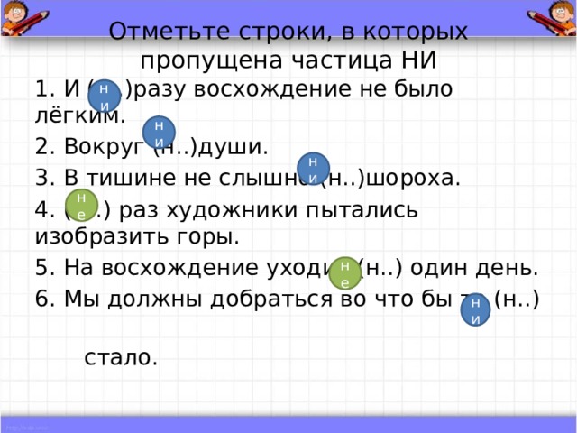 Отметьте строки, в которых пропущена частица НИ 1. И (н..)разу восхождение не было лёгким. 2. Вокруг (н..)души. 3. В тишине не слышно (н..)шороха. 4. (Н..) раз художники пытались изобразить горы. 5. На восхождение уходит (н..) один день. 6. Мы должны добраться во что бы то (н..)  стало. ни ни ни не не ни 