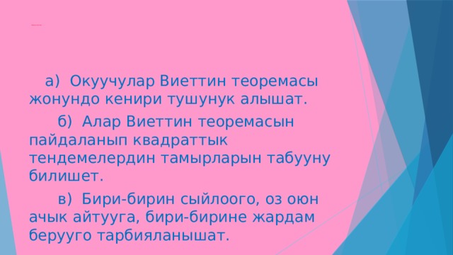  Сабактын максаты:                                          а) Окуучулар Виеттин теоремасы жонундо кенири тушунук алышат.  б) Алар Виеттин теоремасын пайдаланып квадраттык тендемелердин тамырларын табууну билишет.  в) Бири-бирин сыйлоого, оз оюн ачык айтууга, бири-бирине жардам берууго тарбияланышат. 