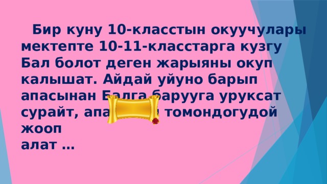  Бир куну 10-класстын окуучулары мектепте 10-11-класстарга кузгу Бал болот деген жарыяны окуп калышат. Айдай уйуно барып апасынан Балга барууга уруксат сурайт, апасынан томондогудой жооп  алат … 