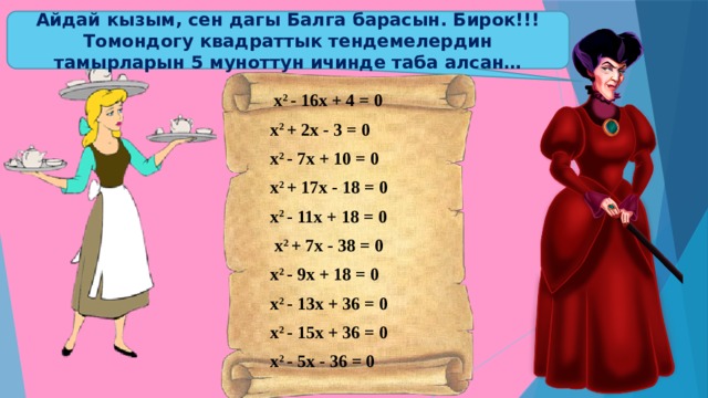Айдай кызым, сен дагы Балга барасын. Бирок!!! Томондогу квадраттык тендемелердин тамырларын 5 муноттун ичинде таба алсан…  х 2 - 16х + 4 = 0 х 2 + 2х - 3 = 0 х 2 - 7х + 10 = 0 х 2 + 17х - 18 = 0 х 2 - 11х + 18 = 0  х 2 + 7х - 38 = 0 х 2 - 9х + 18 = 0 х 2 - 13х + 36 = 0 х 2 - 15х + 36 = 0 х 2 - 5х - 36 = 0 