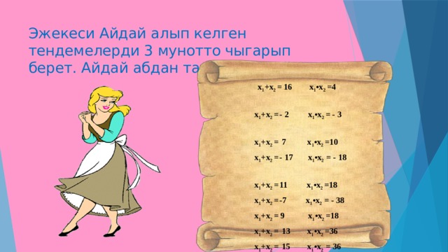 Эжекеси Айдай алып келген тендемелерди 3 мунотто чыгарып берет. Айдай абдан тан калып суйунот.     х 1 +х 2 = 16 х 1 •х 2 =4  х 1 +х 2 =  - 2 х 1 •х 2 = - 3  х 1 +х 2 =  7 х 1 •х 2 =10  х 1 +х 2 =  - 17 х 1 •х 2 = - 18  х 1 +х 2 =  11 х 1 •х 2 =18  х 1 +х 2 =  -7 х 1 •х 2 = - 38  х 1 +х 2 = 9 х 1 •х 2 =18  х 1 +х 2 =  13 х 1 •х 2 =36  х 1 +х 2 =  15 х 1 •х 2 = 36  х 1 +х 2 =  5 х 1 •х 2 = - 36 