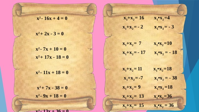  х 1 +х 2 = 16 х 1 •х 2 =4 х 1 +х 2 =  - 2 х 1 •х 2 = - 3 х 1 +х 2 =  7 х 1 •х 2 =10 х 1 +х 2 =  - 17 х 1 •х 2 = - 18 х 1 +х 2 =  11 х 1 •х 2 =18  х 1 +х 2 =  -7 х 1 •х 2 = - 38 х 1 +х 2 = 9 х 1 •х 2 =18 х 1 +х 2 =  13 х 1 •х 2 =36 х 1 +х 2 =  15 х 1 •х 2 = 36 х 1 +х 2 =  5 х 1 •х 2 = - 36  х 2 - 16х + 4 = 0 х 2 + 2х - 3 = 0 х 2 - 7х + 10 = 0 х 2 + 17х - 18 = 0 х 2 - 11х + 18 = 0  х 2 + 7х - 38 = 0 х 2 - 9х + 18 = 0 х 2 - 13х + 36 = 0 х 2 - 15х + 36 = 0 х 2 - 5х - 36 = 0 