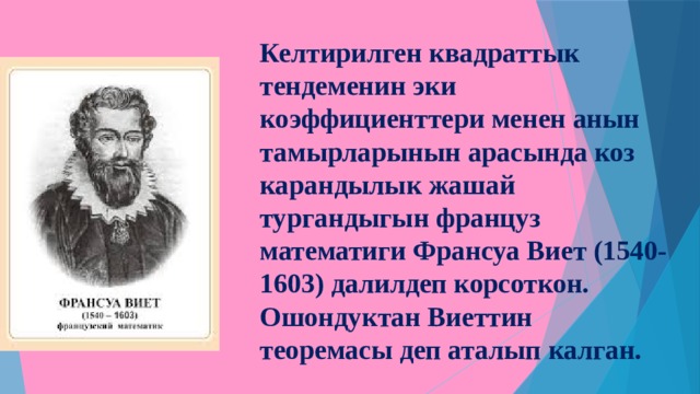 Келтирилген квадраттык тендеменин эки коэффициенттери менен анын тамырларынын арасында коз карандылык жашай тургандыгын француз математиги Франсуа Виет (1540-1603) далилдеп корсоткон. Ошондуктан Виеттин теоремасы деп аталып калган. 