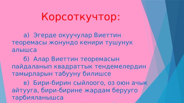  Корсоткучтор:  а) Эгерде окуучулар Виеттин теоремасы жонундо кенири тушунук алышса  б) Алар Виеттин теоремасын пайдаланып квадраттык тендемелердин тамырларын табууну билишсе  в) Бири-бирин сыйлоого, оз оюн ачык айтууга, бири-бирине жардам берууго тарбияланышса 