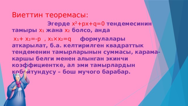 Виеттин теоремасы:  Эгерде х²+рх+q=0 тендемесинин тамыры х₁ жана х₂ болсо, анда  х₁+ х₂=-р , х₁×х₂=q формулалары аткарылат, б.а. келтирилген квадраттык тендеменин тамырларынын суммасы, карама-каршы белги менен алынган экинчи коэффициентке, ал эми тамырлардын кобойтундусу – бош мучого барабар. 
