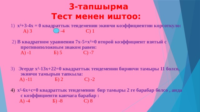  3-тапшырма  Тест менен иштоо: 1) х²+3-4х = 0 квадраттык тендеменин экинчи коэффициентин корсоткуло:  А) 3 Б) -4 С) 1  2) В квадратном уравнении 7х-5+х²=0 второй коэффициент взятый с противоположным знаком равен:  А) -1 Б) 5 С) -7 3) Эгерде х²-13х+22=0 квадраттык тендеменин биринчи тамыры 11 болсо, экинчи тамырын тапкыла:   А) -11 Б) 2 С) -2 4)  х²-6х+с=0 квадраттык тендеменин бир тамыры 2 ге барабар болсо , анда с коэффициенти канчага барабар :  А) -4 Б) -8 С) 8 