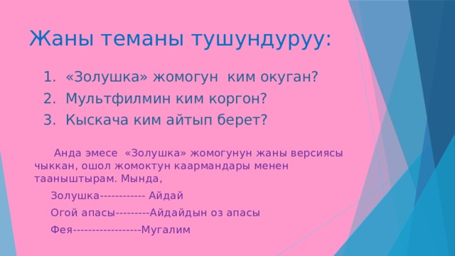 Жаны теманы тушундуруу:  1. «Золушка» жомогун ким окуган?  2. Мультфилмин ким коргон?  3. Кыскача ким айтып берет?  Анда эмесе «Золушка» жомогунун жаны версиясы чыккан, ошол жомоктун каармандары менен тааныштырам. Мында,  Золушка------------ Айдай  Огой апасы---------Айдайдын оз апасы  Фея------------------Мугалим 