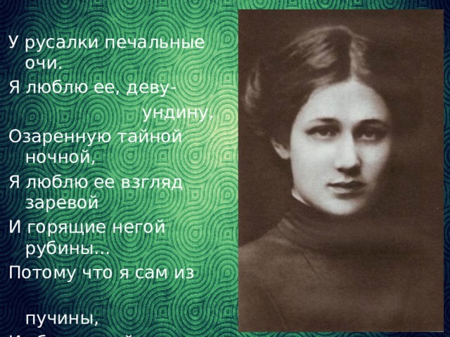 У русалки печальные очи. Я люблю ее, деву-    ундину, Озаренную тайной ночной, Я люблю ее взгляд заревой И горящие негой рубины... Потому что я сам из  пучины, Из бездонной пучины  морской. (Н.Гумилев «Русалка»)