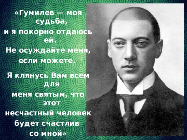 «Гумилев — моя судьба, и я покорно отдаюсь ей. Не осуждайте меня, если можете. Я клянусь Вам всем для меня святым, что этот несчастный человек будет счастлив со мной» (А.Ахматова)