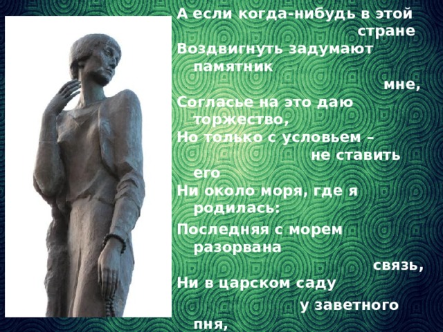 А если когда-нибудь в этой  стране Воздвигнуть задумают памятник  мне, Согласье на это даю торжество, Но только с условьем –  не ставить его Ни около моря, где я родилась: Последняя с морем разорвана  связь, Ни в царском саду  у заветного пня, Где тень безутешная ищет меня, А здесь, где стояла я  триста часов И где для меня  не открыли засов.