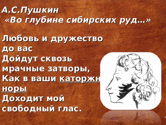 А.С.Пушкин  «Во глубине сибирских руд…»   Любовь и дружество до вас Дойдут сквозь мрачные затворы, Как в ваши каторжные норы Доходит мой свободный глас.
