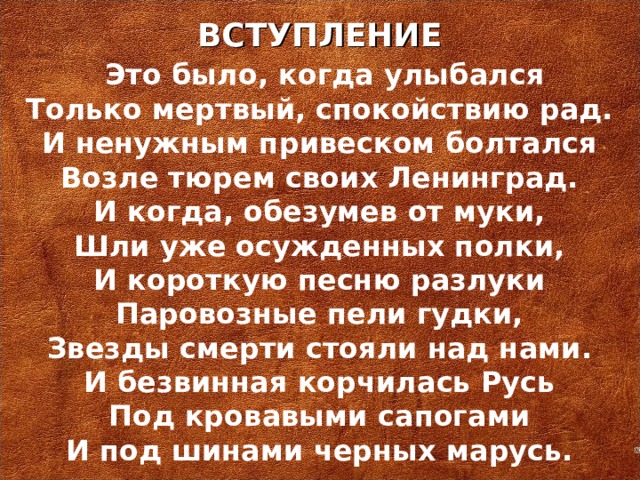 ВСТУПЛЕНИЕ   Это было, когда улыбался Только мертвый, спокойствию рад. И ненужным привеском болтался Возле тюрем своих Ленинград. И когда, обезумев от муки, Шли уже осужденных полки, И короткую песню разлуки Паровозные пели гудки, Звезды смерти стояли над нами. И безвинная корчилась Русь Под кровавыми сапогами И под шинами черных марусь.