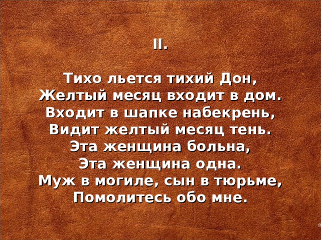 I I .   Тихо льется тихий Дон, Желтый месяц входит в дом. Входит в шапке набекрень, Видит желтый месяц тень. Эта женщина больна, Эта женщина одна. Муж в могиле, сын в тюрьме, Помолитесь обо мне.