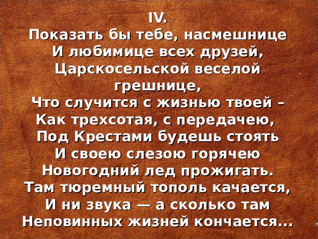 IV. Показать бы тебе, насмешнице И любимице всех друзей, Царскосельской веселой грешнице, Что случится с жизнью твоей – Как трехсотая, с передачею, Под Крестами будешь стоять И своею слезою горячею Новогодний лед прожигать. Там тюремный тополь качается, И ни звука — а сколько там Неповинных жизней кончается...