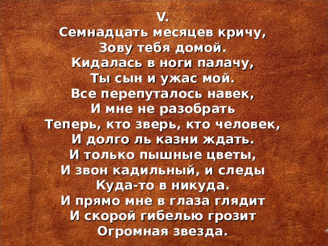 V. Семнадцать месяцев кричу, Зову тебя домой. Кидалась в ноги палачу, Ты сын и ужас мой. Все перепуталось навек, И мне не разобрать Теперь, кто зверь, кто человек, И долго ль казни ждать. И только пышные цветы, И звон кадильный, и следы Куда-то в никуда. И прямо мне в глаза глядит И скорой гибелью грозит Огромная звезда.