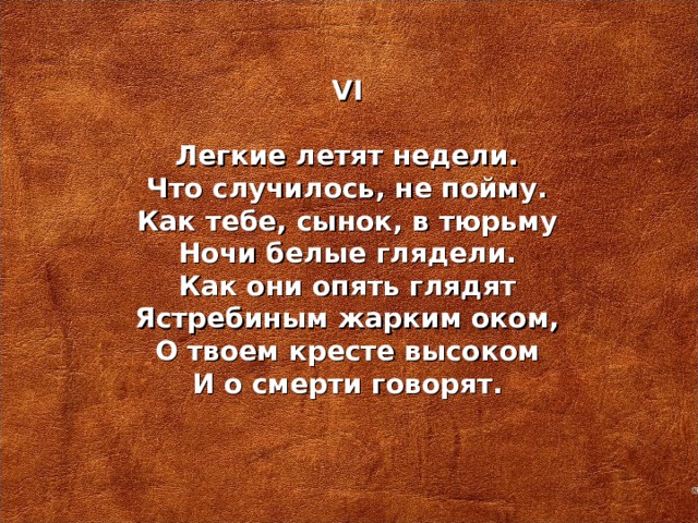 VI   Легкие летят недели. Что случилось, не пойму. Как тебе, сынок, в тюрьму Ночи белые глядели. Как они опять глядят Ястребиным жарким оком, О твоем кресте высоком И о смерти говорят.