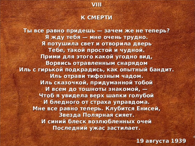 VIII  К СМЕРТИ   Ты все равно придешь — зачем же не теперь? Я жду тебя — мне очень трудно. Я потушила свет и отворила дверь Тебе, такой простой и чудной. Прими для этого какой угодно вид, Ворвись отравленным снарядом Иль с гирькой подкрадись, как опытный бандит. Иль отрави тифозным чадом. Иль сказочкой, придуманной тобой И всем до тошноты знакомой, — Чтоб я увидела верх шапки голубой И бледного от страха управдома. Мне все равно теперь. Клубится Енисей, Звезда Полярная сияет. И синий блеск возлюбленных очей Последний ужас застилает.   19 августа 1939