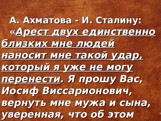 А. Ахматова - И. Сталину: « Арест двух единственно близких мне людей наносит мне такой удар, который я уже не могу перенести . Я прошу Вас, Иосиф Виссарионович, вернуть мне мужа и сына, уверенная, что об этом никогда никто не пожалеет »  3 1 октября 1935 г.