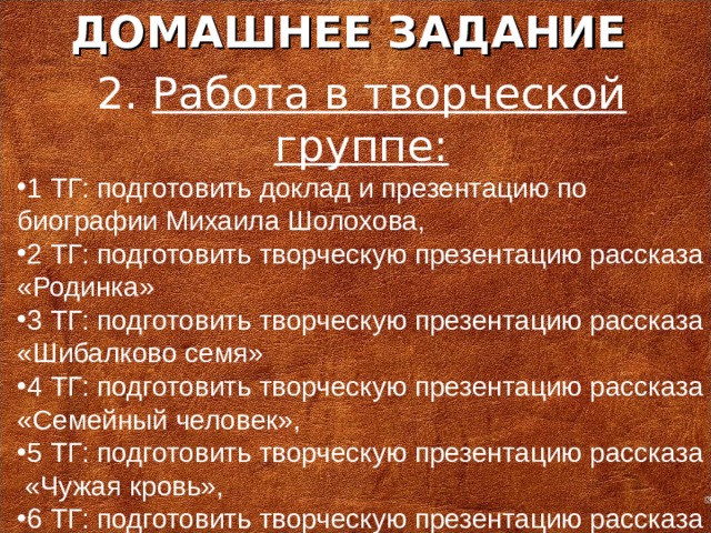 ДОМАШНЕЕ ЗАДАНИЕ 2. Работа в творческой группе: 1 ТГ: подготовить доклад и презентацию по биографии Михаила Шолохова, 2 ТГ: подготовить творческую презентацию рассказа «Родинка» 3 ТГ: подготовить творческую презентацию рассказа «Шибалково семя» 4 ТГ: подготовить творческую презентацию рассказа «Семейный человек», 5 ТГ: подготовить творческую презентацию рассказа «Чужая кровь», 6 ТГ: подготовить творческую презентацию рассказа «Алешкино сердце».