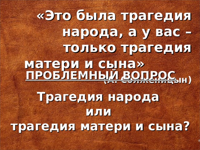 «Это была трагедия народа, а у вас – только трагедия матери и сына»    (А. Солженицын) ПРОБЛЕМНЫЙ ВОПРОС Трагедия народа или трагедия матери и сына?