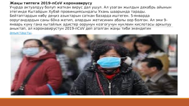 Жаңы типтеги 2019-nCoV коронавирусу Учурда актуалдуу болуп жаткан вирус дал ушул. Ал узаган жылдын декабрь айынын этегинде Кытайдын Хубэй провинциясындагы Ухань шаарында тарады. Бейтаптардын көбү деңиз азыктарын саткан базарда иштеген. 5-январда ооругандардын саны 60ка жетип, алардын жетисинин абалы оор болгон. Ал эми 9-январь күнү гана кытайлык адистер оорунун козгогучун нуклеин кислотасы аркылуу аныктап, ал коронавирустун 2019-nCoV деп аталган жаңы тиби экендигин  аныкташты . 