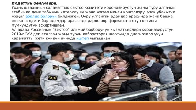 Илдеттин белгилери. Ухань шаарынын саламаттык сактоо комитети коронавирустун жаңы түрү алгачкы этабында дене табынын көтөрүлүшү жана жөтөл менен коштолору, узак убакытка жеңил  абалда  болорун  билдирген . Оору улгайган адамдар арасында жана башка өнөкөт илдети бар адамдар арасында дароо оор формасына өтүп кетиши мүмкүндүгүн эскертишкен. Ал арада Россиянын 